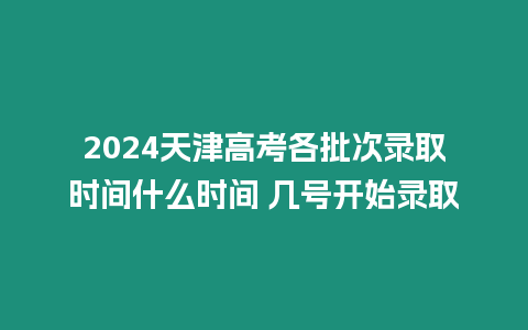 2024天津高考各批次錄取時間什么時間 幾號開始錄取