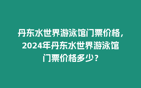 丹東水世界游泳館門票價(jià)格，2024年丹東水世界游泳館門票價(jià)格多少？