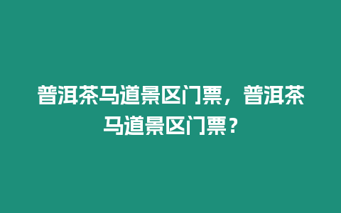 普洱茶馬道景區門票，普洱茶馬道景區門票？