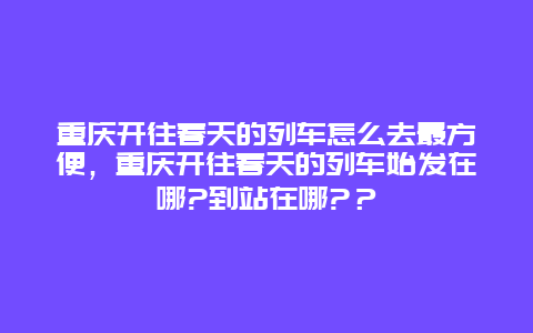 重慶開往春天的列車怎么去最方便，重慶開往春天的列車始發在哪?到站在哪?？