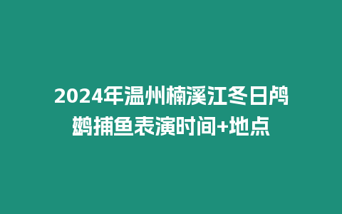 2024年溫州楠溪江冬日鸕鶿捕魚表演時(shí)間+地點(diǎn)