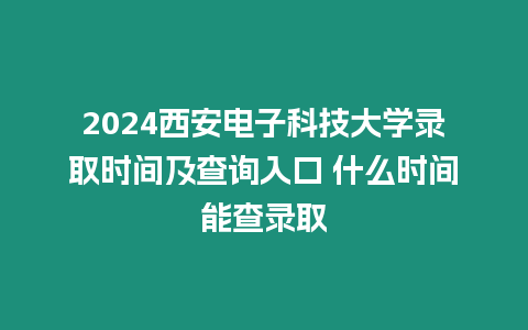 2024西安電子科技大學錄取時間及查詢入口 什么時間能查錄取