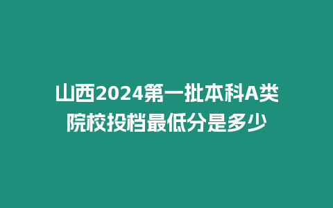 山西2024第一批本科A類院校投檔最低分是多少