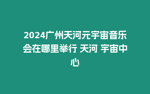 2024廣州天河元宇宙音樂會在哪里舉行 天河 宇宙中心