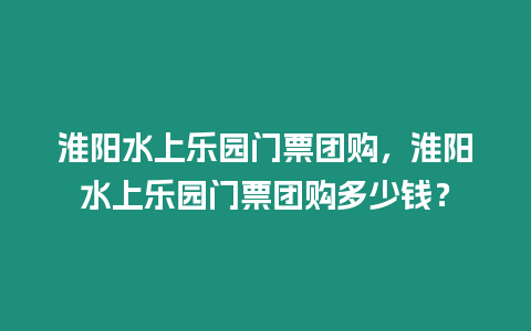 淮陽水上樂園門票團購，淮陽水上樂園門票團購多少錢？