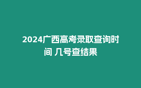 2024廣西高考錄取查詢時間 幾號查結果