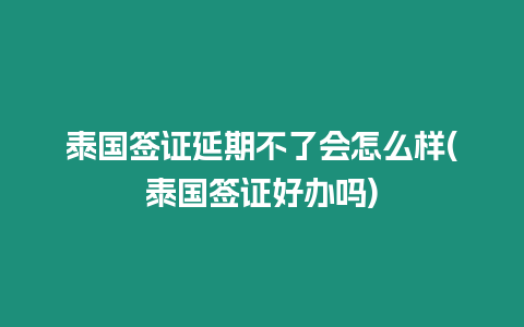 泰國簽證延期不了會怎么樣(泰國簽證好辦嗎)