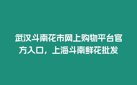 武漢斗南花市網上購物平臺官方入口，上海斗南鮮花批發