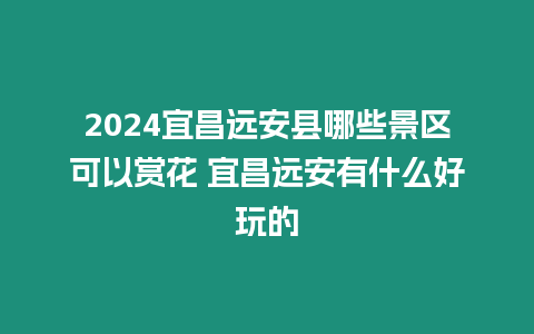 2024宜昌遠(yuǎn)安縣哪些景區(qū)可以賞花 宜昌遠(yuǎn)安有什么好玩的