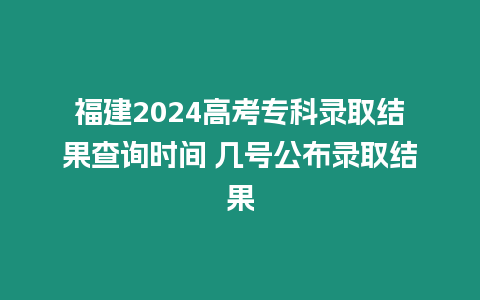 福建2024高考專科錄取結果查詢時間 幾號公布錄取結果