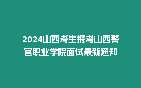 2024山西考生報考山西警官職業學院面試最新通知