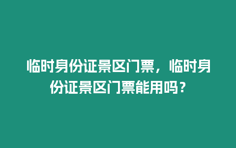 臨時身份證景區門票，臨時身份證景區門票能用嗎？