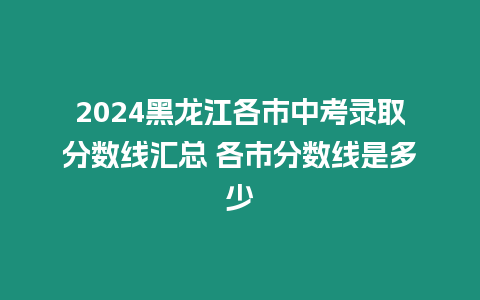 2024黑龍江各市中考錄取分?jǐn)?shù)線匯總 各市分?jǐn)?shù)線是多少