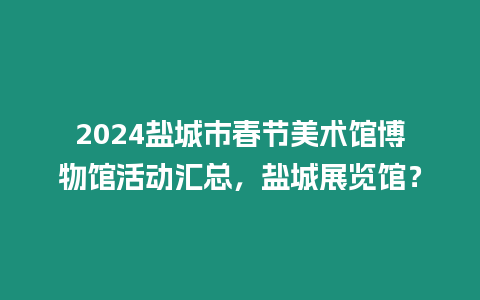 2024鹽城市春節美術館博物館活動匯總，鹽城展覽館？