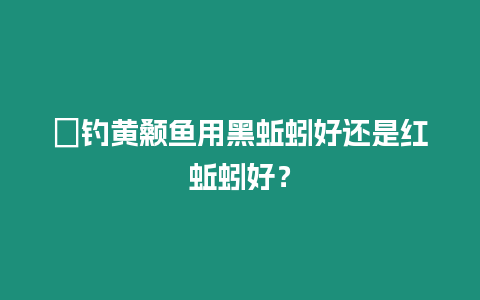 ?釣黃顙魚用黑蚯蚓好還是紅蚯蚓好？