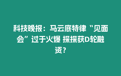 科技晚報：馬云底特律“見面會”過于火爆 探探獲D輪融資？