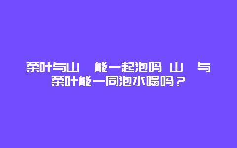 茶葉與山楂能一起泡嗎 山楂與茶葉能一同泡水喝嗎？