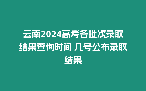 云南2024高考各批次錄取結果查詢時間 幾號公布錄取結果