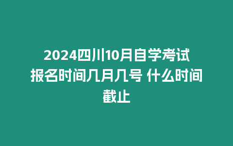 2024四川10月自學考試報名時間幾月幾號 什么時間截止