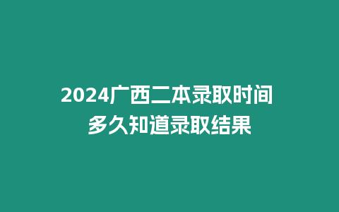 2024廣西二本錄取時間 多久知道錄取結果