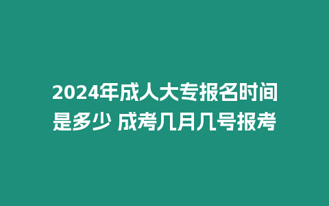 2024年成人大專報名時間是多少 成考幾月幾號報考