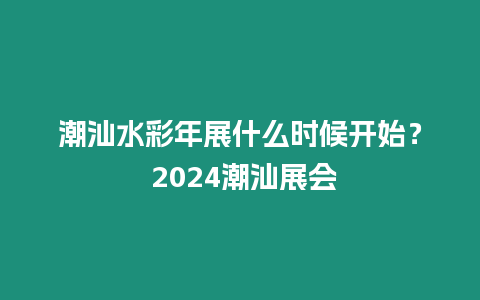 潮汕水彩年展什么時候開始？ 2024潮汕展會