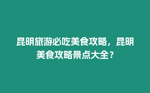 昆明旅游必吃美食攻略，昆明美食攻略景點大全？