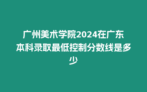 廣州美術(shù)學(xué)院2024在廣東本科錄取最低控制分?jǐn)?shù)線是多少