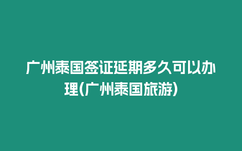 廣州泰國簽證延期多久可以辦理(廣州泰國旅游)