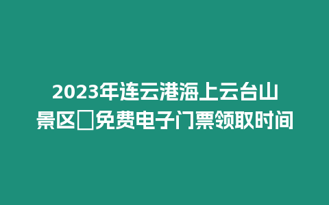 2023年連云港海上云臺山景區?免費電子門票領取時間