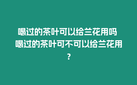 喝過的茶葉可以給蘭花用嗎 喝過的茶葉可不可以給蘭花用？