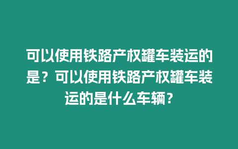 可以使用鐵路產(chǎn)權(quán)罐車裝運的是？可以使用鐵路產(chǎn)權(quán)罐車裝運的是什么車輛？