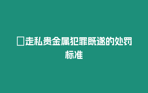 ?走私貴金屬犯罪既遂的處罰標(biāo)準(zhǔn)