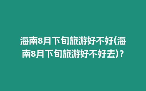 海南8月下旬旅游好不好(海南8月下旬旅游好不好去)？