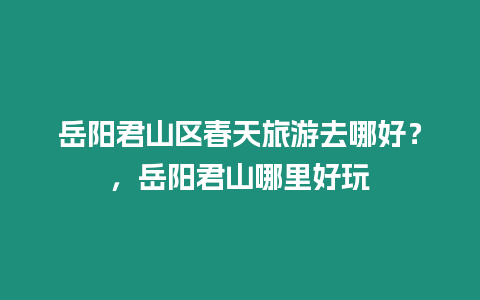 岳陽君山區春天旅游去哪好？，岳陽君山哪里好玩