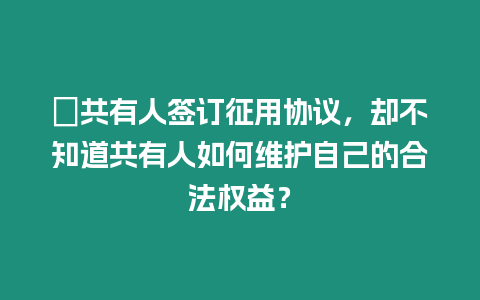 ?共有人簽訂征用協議，卻不知道共有人如何維護自己的合法權益？