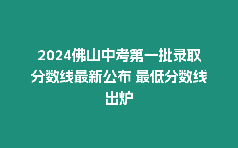 2024佛山中考第一批錄取分數線最新公布 最低分數線出爐