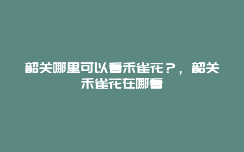 韶關哪里可以看禾雀花？，韶關禾雀花在哪看