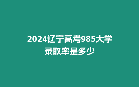 2024遼寧高考985大學錄取率是多少