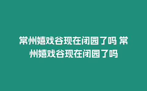 常州嬉戲谷現在閉園了嗎 常州嬉戲谷現在閉園了嗎