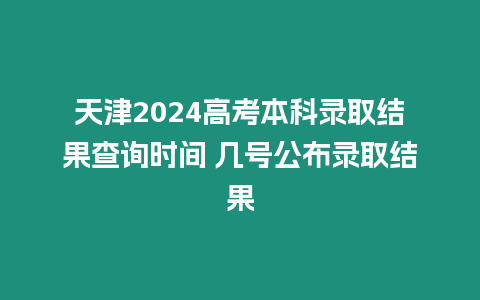 天津2024高考本科錄取結果查詢時間 幾號公布錄取結果