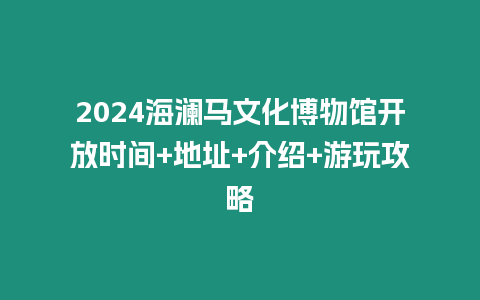 2024海瀾馬文化博物館開放時間+地址+介紹+游玩攻略