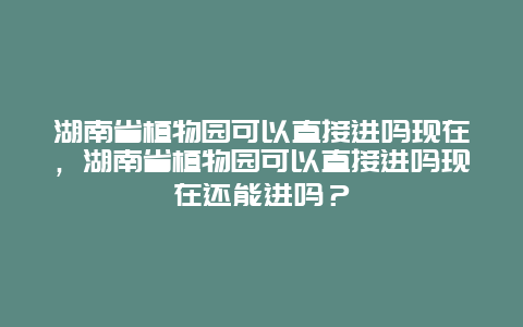 湖南省植物園可以直接進嗎現在，湖南省植物園可以直接進嗎現在還能進嗎？