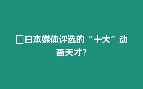 ?日本媒體評選的“十大”動畫天才？