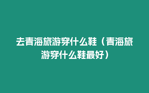 去青海旅游穿什么鞋（青海旅游穿什么鞋最好）