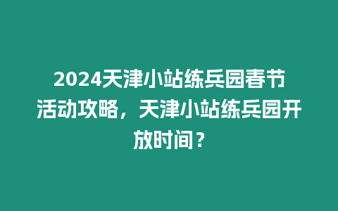 2024天津小站練兵園春節(jié)活動攻略，天津小站練兵園開放時間？