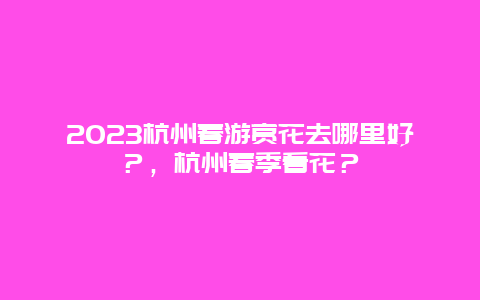 2024杭州春游賞花去哪里好？，杭州春季看花？