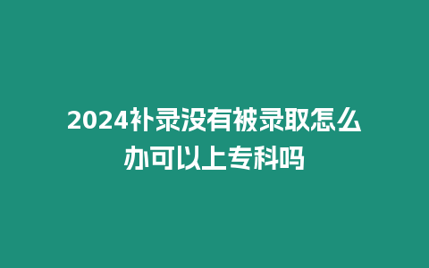 2024補錄沒有被錄取怎么辦可以上專科嗎