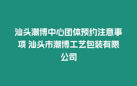 汕頭潮博中心團(tuán)體預(yù)約注意事項 汕頭市潮博工藝包裝有限公司