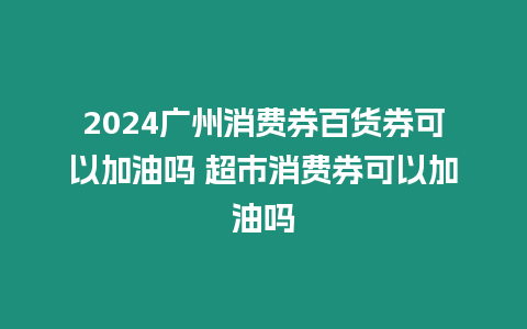 2024廣州消費券百貨券可以加油嗎 超市消費券可以加油嗎